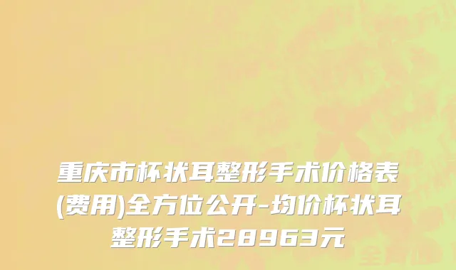 重庆市杯状耳整形手术价格表(费用)全方位公开-均价杯状耳整形手术28963元