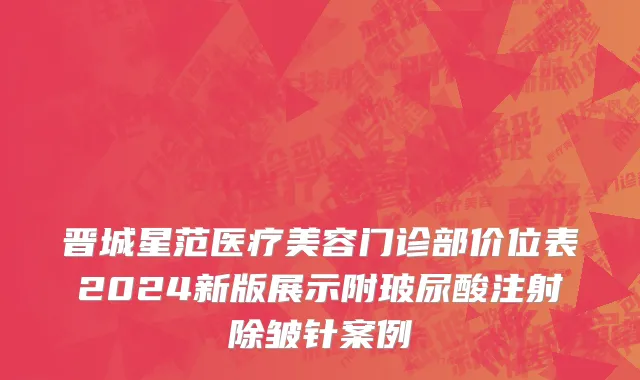 晋城星范医疗美容门诊部价位表2024新版展示附玻尿酸注射除皱针案例