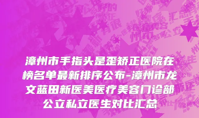 漳州市手指头是歪矫正医院在榜名单最新排序公布-漳州市龙文蓝田新医美医疗美容门诊部公立私立医生对比汇总