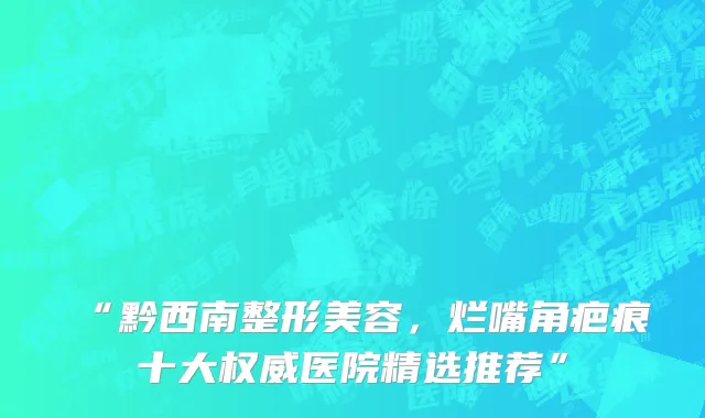 “黔西南整形美容,烂嘴角疤痕十大权威医院精选推荐”