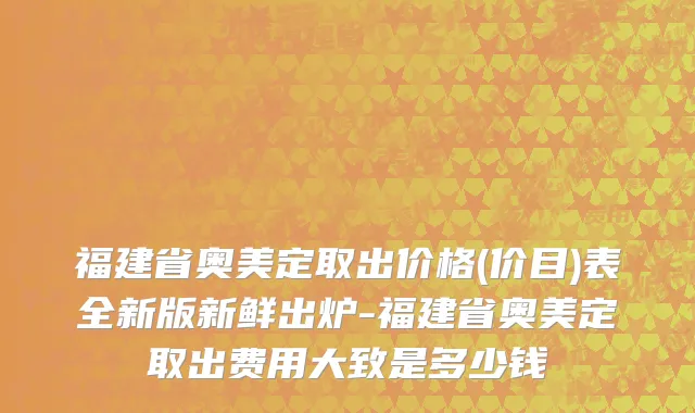 福建省奥美定取出价格(价目)表全新版新鲜出炉-福建省奥美定取出费用大致是多少钱