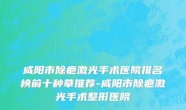 咸阳市除疤激光手术医院排名榜前十种草推荐-咸阳市除疤激光手术整形医院