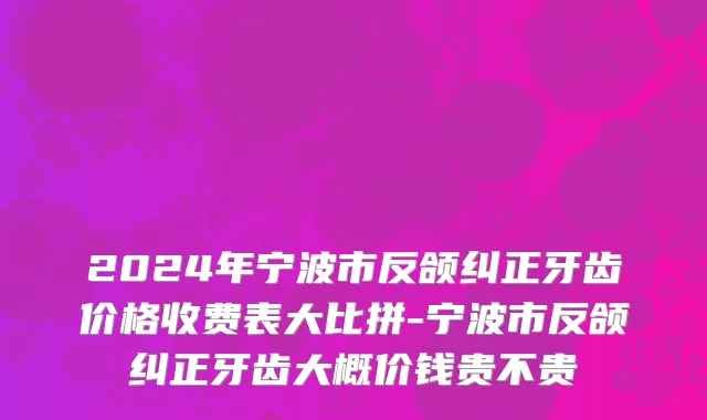 2024年宁波市反颌纠正牙齿价格收费表大比拼-宁波市反颌纠正牙齿大概价钱贵不贵