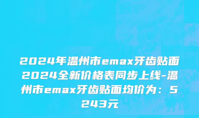 2024年温州市emax牙齿贴面2024全新价格表同步上线-温州市emax牙齿贴面均价为：5243元