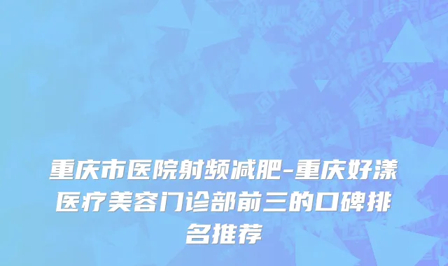 重庆市医院射频减肥-重庆好漾医疗美容门诊部前三的口碑排名推荐