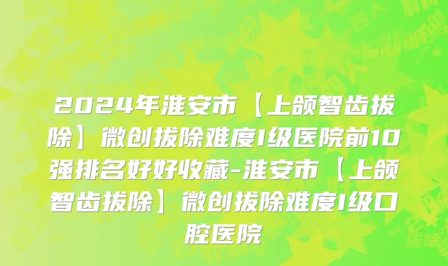 2024年淮安市【上颌智齿拔除】微创拔除难度I级医院前10强排名好好收藏-淮安市【上颌智齿拔除】微创拔除难度I级口腔医院