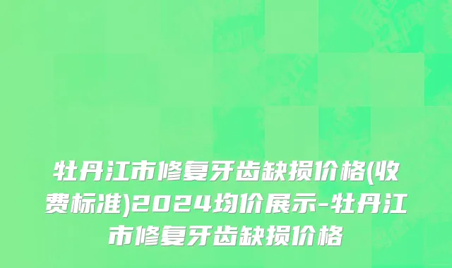 牡丹江市修复牙齿缺损价格(收费标准)2024均价展示-牡丹江市修复牙齿缺损价格