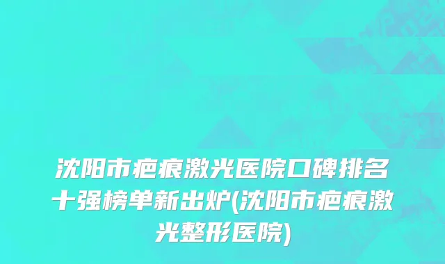 沈阳市疤痕激光医院口碑排名十强榜单新出炉(沈阳市疤痕激光整形医院)