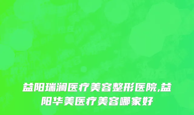 益阳瑞澜医疗美容整形医院,益阳华美医疗美容哪家好