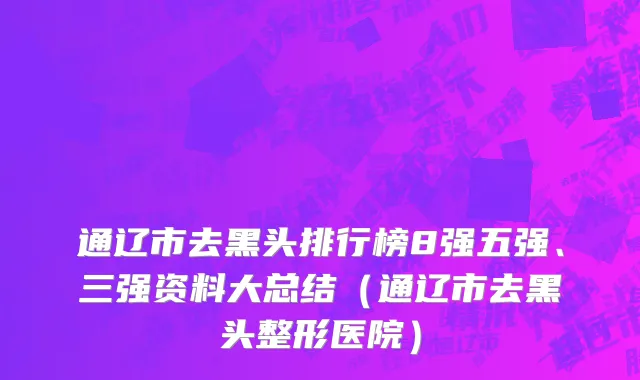 通辽市去黑头排行榜8强五强、三强资料大总结（通辽市去黑头整形医院）