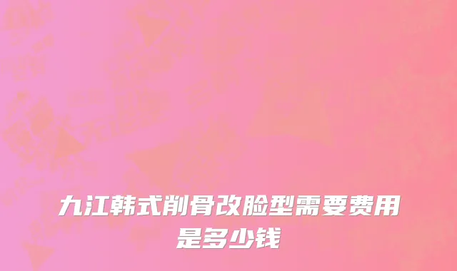 九江韩式削骨改脸型需要费用是多少钱