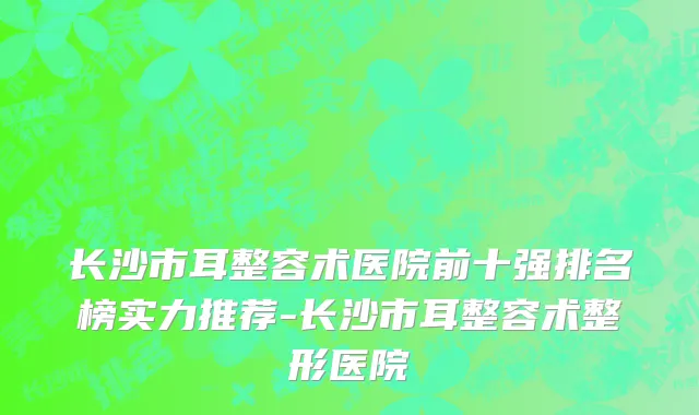长沙市耳整容术医院前十强排名榜实力推荐-长沙市耳整容术整形医院
