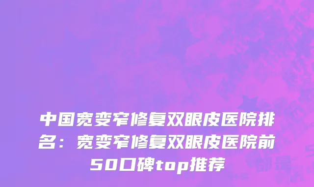 中国宽变窄修复双眼皮医院排名：宽变窄修复双眼皮医院前50口碑top推荐