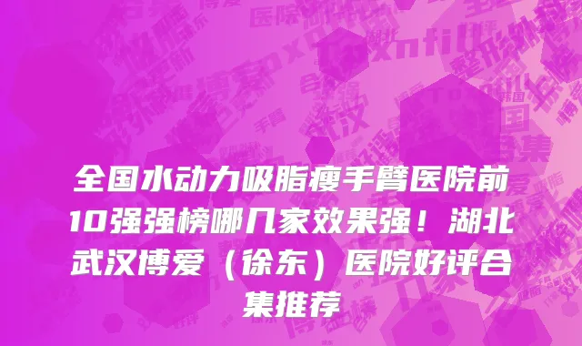 全国水动力吸脂瘦手臂医院前10强强榜哪几家效果强！湖北武汉博爱（徐东）医院好评合集推荐