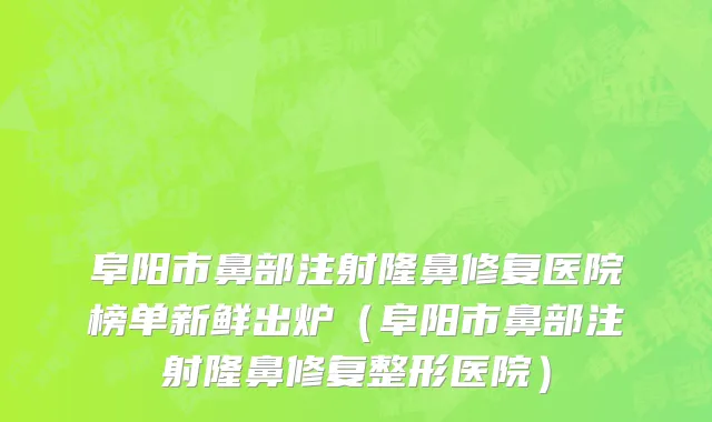 阜阳市鼻部注射隆鼻修复医院榜单新鲜出炉（阜阳市鼻部注射隆鼻修复整形医院）
