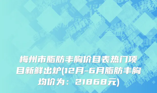 梅州市脂肪丰胸价目表热门项目新鲜出炉(12月-6月脂肪丰胸均价为：21868元)