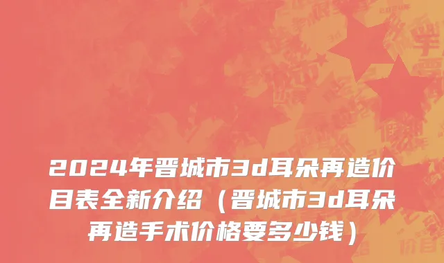 2024年晋城市3d耳朵再造价目表全新介绍（晋城市3d耳朵再造手术价格要多少钱）
