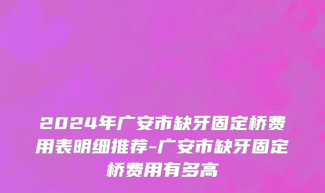 2024年广安市缺牙固定桥费用表明细推荐-广安市缺牙固定桥费用有多高