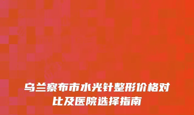 乌兰察布市水光针整形价格对比及医院选择指南