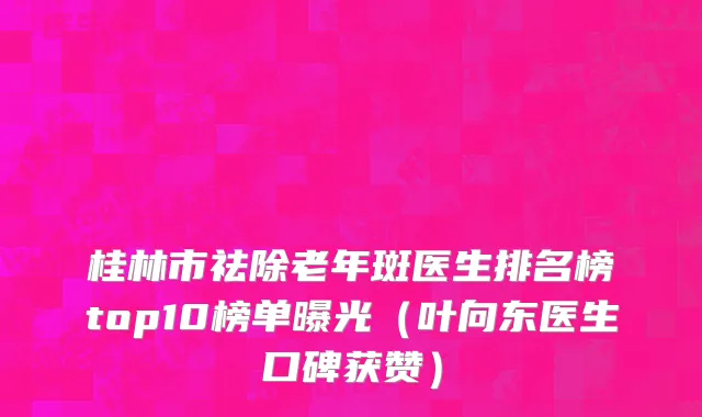 桂林市祛除老年斑医生排名榜top10榜单曝光（叶向东医生口碑获赞）