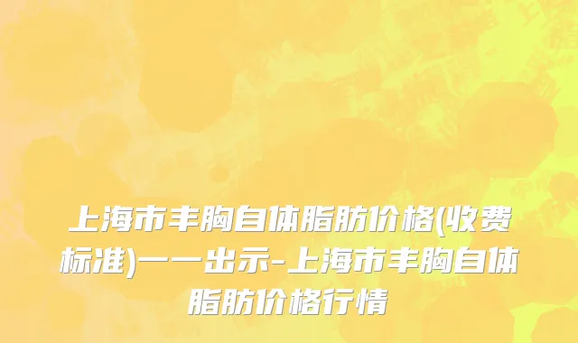 上海市丰胸自体脂肪价格(收费标准)一一出示-上海市丰胸自体脂肪价格行情