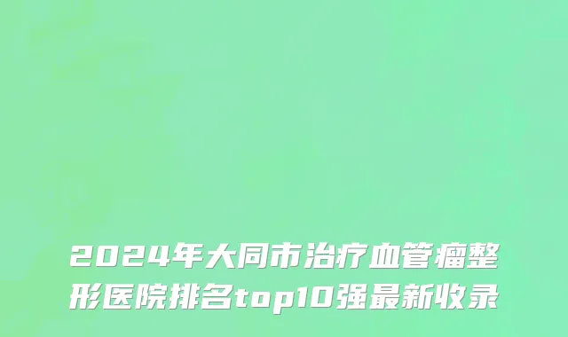 2024年大同市治疗血管瘤整形医院排名top10强最新收录