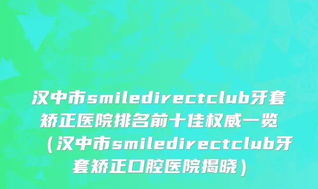 汉中市smiledirectclub牙套矫正医院排名前十佳权威一览（汉中市smiledirectclub牙套矫正口腔医院揭晓）