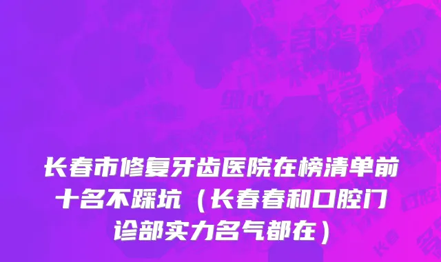 长春市修复牙齿医院在榜清单前十名不踩坑（长春春和口腔门诊部实力名气都在）
