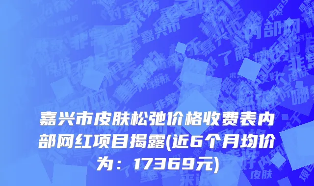 嘉兴市皮肤松弛价格收费表内部网红项目揭露(近6个月均价为：17369元)
