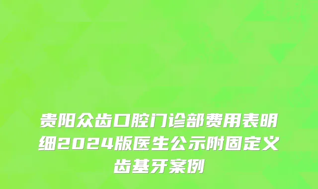 贵阳众齿口腔门诊部费用表明细2024版医生公示附固定义齿基牙案例