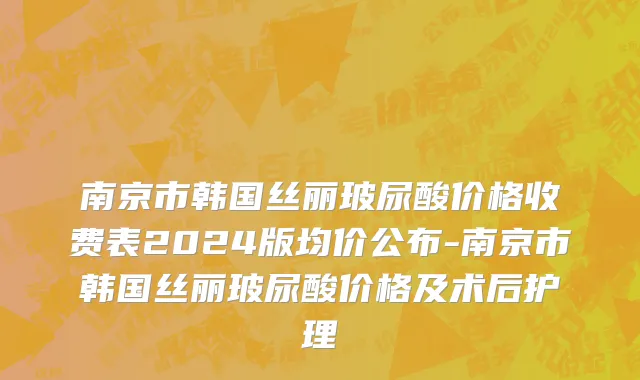 南京市韩国丝丽玻尿酸价格收费表2024版均价公布-南京市韩国丝丽玻尿酸价格及术后护理