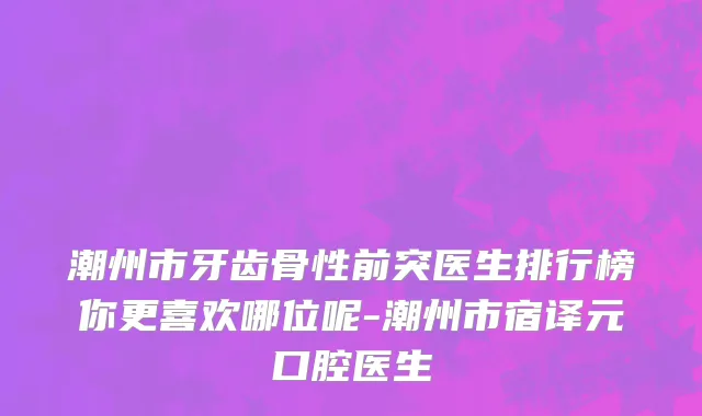 潮州市牙齿骨性前突医生排行榜你更喜欢哪位呢-潮州市宿译元口腔医生