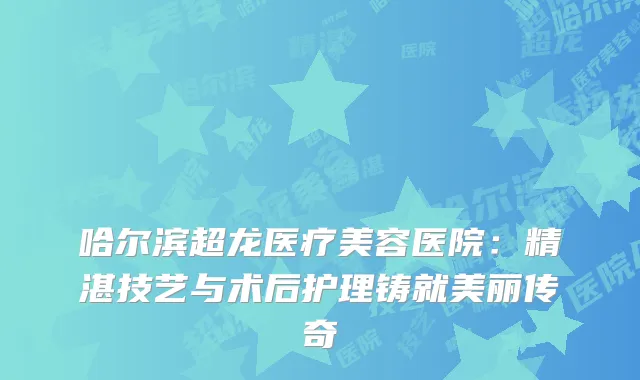 哈尔滨超龙医疗美容医院：精湛技艺与术后护理铸就美丽传奇