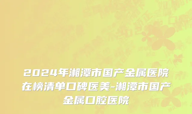 2024年湘潭市国产金属医院在榜清单口碑医美-湘潭市国产金属口腔医院