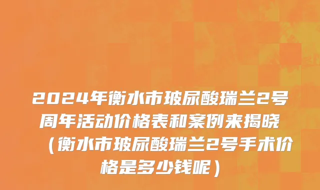 2024年衡水市玻尿酸瑞兰2号周年活动价格表和案例来揭晓（衡水市玻尿酸瑞兰2号手术价格是多少钱呢）