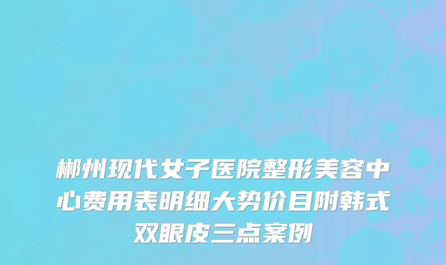 郴州现代女子医院整形美容中心费用表明细大势价目附韩式双眼皮三点案例