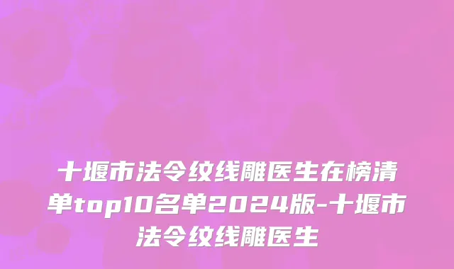 十堰市法令纹线雕医生在榜清单top10名单2024版-十堰市法令纹线雕医生