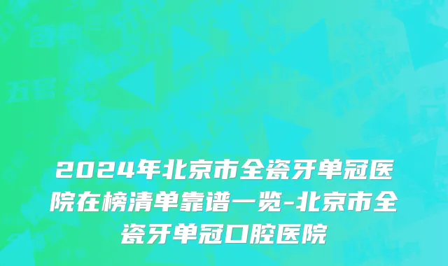 2024年北京市全瓷牙单冠医院在榜清单靠谱一览-北京市全瓷牙单冠口腔医院