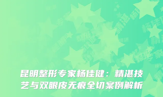 昆明整形专家杨佳健：精湛技艺与双眼皮无痕全切案例解析