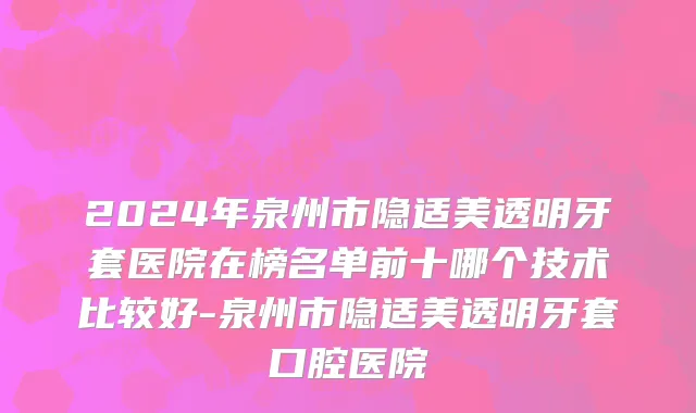 2024年泉州市隐适美透明牙套医院在榜名单前十哪个技术比较好-泉州市隐适美透明牙套口腔医院