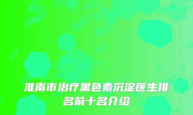 淮南市治疗黑色素沉淀医生排名前十名介绍