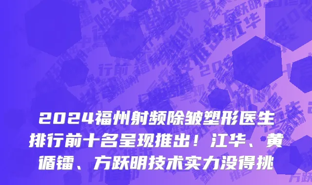 2024福州射频除皱塑形医生排行前十名呈现推出!江华、黄循镭、方跃明技术实力没得挑