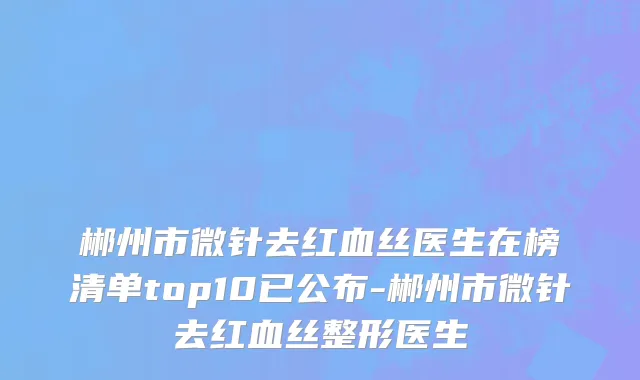 郴州市微针去红血丝医生在榜清单top10已公布-郴州市微针去红血丝整形医生