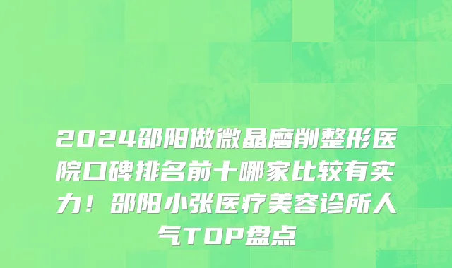 2024邵阳做微晶磨削整形医院口碑排名前十哪家比较有实力!邵阳小张医疗美容诊所人气TOP盘点