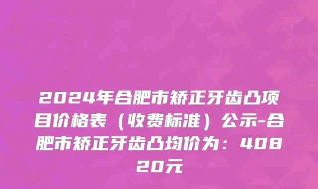 2024年合肥市矫正牙齿凸项目价格表（收费标准）公示-合肥市矫正牙齿凸均价为：40820元