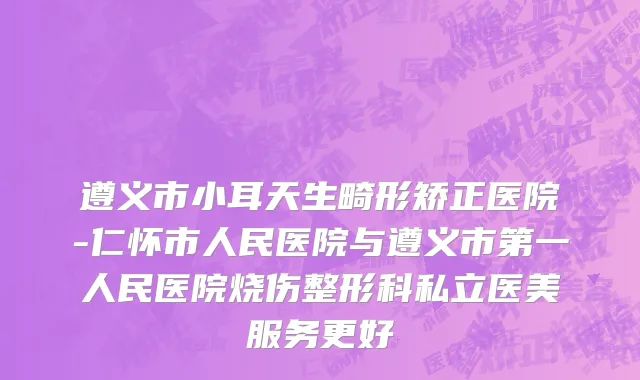 遵义市小耳天生畸形矫正医院-仁怀市人民医院与遵义市第一人民医院烧伤整形科私立医美服务更好