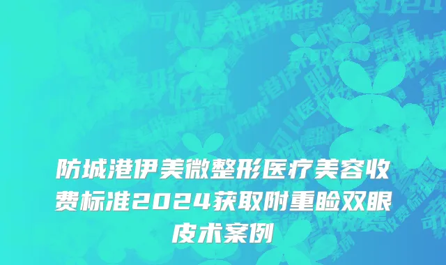 防城港伊美微整形医疗美容收费标准2024获取附重睑双眼皮术案例