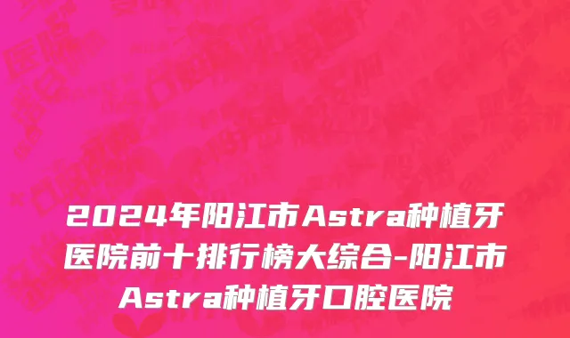 2024年阳江市Astra种植牙医院前十排行榜大综合-阳江市Astra种植牙口腔医院