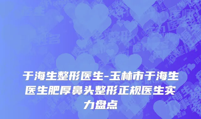 于海生整形医生-玉林市于海生医生肥厚鼻头整形正规医生实力盘点