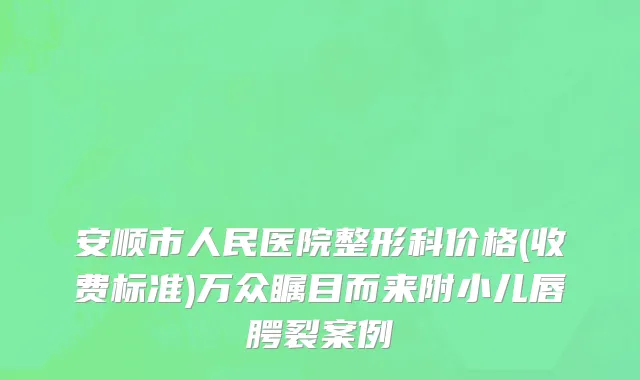 安顺市人民医院整形科价格(收费标准)万众瞩目而来附小儿唇腭裂案例